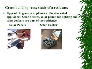 Green building –case study of a residence
 Upgrade to greener appliances: Use star rated
appliances. Solar heaters, solar panels for lighting and
solar cookers are part of the residence.
Solar Panels Solar Cooker
 