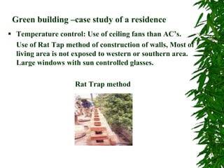 Green building –case study of a residence
 Temperature control: Use of ceiling fans than AC’s.
Use of Rat Tap method of construction of walls, Most of
living area is not exposed to western or southern area.
Large windows with sun controlled glasses.
Rat Trap method
 