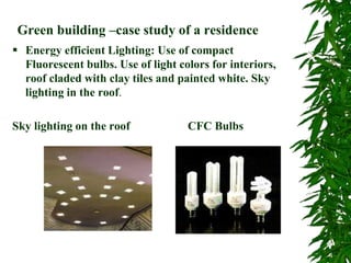Green building –case study of a residence
 Energy efficient Lighting: Use of compact
Fluorescent bulbs. Use of light colors for interiors,
roof claded with clay tiles and painted white. Sky
lighting in the roof.
Sky lighting on the roof CFC Bulbs
 
