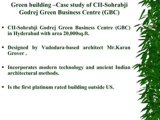 Green building –Case study of CII-Sohrabji
Godrej Green Business Centre (GBC)
 CII-Sohrabji Godrej Green Business Centre (GBC)
in Hyderabad with area 20,000sq.ft.
 Designed by Vadodara-based architect Mr.Karan
Grover .
 Incorporates modern technology and ancient Indian
architectural methods.
 Is the first platinum rated building outside US.
 