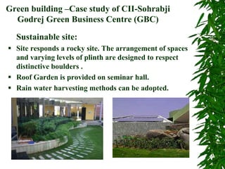 Green building –Case study of CII-Sohrabji
Godrej Green Business Centre (GBC)
Sustainable site:
 Site responds a rocky site. The arrangement of spaces
and varying levels of plinth are designed to respect
distinctive boulders .
 Roof Garden is provided on seminar hall.
 Rain water harvesting methods can be adopted.
 