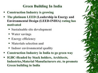Green Building In India
 Construction Industry is growing
 The platinum LEED (Leadership in Energy and
Environmental Design (LEED-INDIA) rating has
motivated
 Sustainable site development
 Water savings
 Energy efficiency
 Materials selection and
 Indoor environmental quality
 Construction Industry in India to go green way
 IGBC-Headed by Stack holders, Architects,
Industries,Material Manufacturers etc. to promote
Green building in India
 