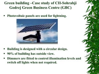 Green building –Case study of CII-Sohrabji
Godrej Green Business Centre (GBC)
 Photovoltaic panels are used for lightning.
 Building is designed with a circular design.
 90% of building has outside view.
 Dimmers are fitted to control illumination levels and
switch off lights when not required.
 