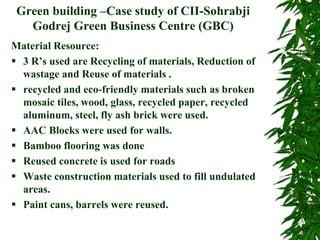 Green building –Case study of CII-Sohrabji
Godrej Green Business Centre (GBC)
Material Resource:
 3 R’s used are Recycling of materials, Reduction of
wastage and Reuse of materials .
 recycled and eco-friendly materials such as broken
mosaic tiles, wood, glass, recycled paper, recycled
aluminum, steel, fly ash brick were used.
 AAC Blocks were used for walls.
 Bamboo flooring was done
 Reused concrete is used for roads
 Waste construction materials used to fill undulated
areas.
 Paint cans, barrels were reused.
 
