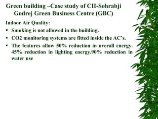 Green building –Case study of CII-Sohrabji
Godrej Green Business Centre (GBC)
Indoor Air Quality:
 Smoking is not allowed in the building.
 CO2 monitoring systems are fitted inside the AC’s.
 The features allow 50% reduction in overall energy.
45% reduction in lighting energy.90% reduction in
water use
 