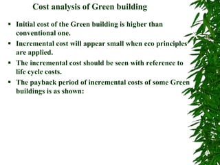 Cost analysis of Green building
 Initial cost of the Green building is higher than
conventional one.
 Incremental cost will appear small when eco principles
are applied.
 The incremental cost should be seen with reference to
life cycle costs.
 The payback period of incremental costs of some Green
buildings is as shown:
 