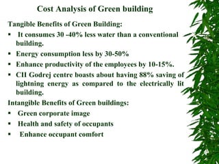 Cost Analysis of Green building
Tangible Benefits of Green Building:
 It consumes 30 -40% less water than a conventional
building.
 Energy consumption less by 30-50%
 Enhance productivity of the employees by 10-15%.
 CII Godrej centre boasts about having 88% saving of
lightning energy as compared to the electrically lit
building.
Intangible Benefits of Green buildings:
 Green corporate image
 Health and safety of occupants
 Enhance occupant comfort
 
