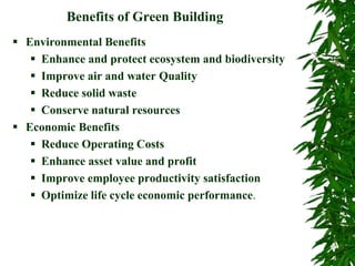 Benefits of Green Building
 Environmental Benefits
 Enhance and protect ecosystem and biodiversity
 Improve air and water Quality
 Reduce solid waste
 Conserve natural resources
 Economic Benefits
 Reduce Operating Costs
 Enhance asset value and profit
 Improve employee productivity satisfaction
 Optimize life cycle economic performance.
 