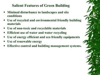 Salient Features of Green Building
 Minimal disturbance to landscapes and site
conditions
 Use of recycled and environmental friendly building
materials
 Use of non-toxic and recyclable materials
 Efficient use of water and water recycling
 Use of energy efficient and eco friendly equipments
 Use of renewable energy
 Effective control and building management systems.
 