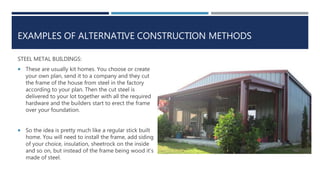 EXAMPLES OF ALTERNATIVE CONSTRUCTION METHODS
STEEL METAL BUILDINGS:
 These are usually kit homes. You choose or create
your own plan, send it to a company and they cut
the frame of the house from steel in the factory
according to your plan. Then the cut steel is
delivered to your lot together with all the required
hardware and the builders start to erect the frame
over your foundation.
 So the idea is pretty much like a regular stick built
home. You will need to install the frame, add siding
of your choice, insulation, sheetrock on the inside
and so on, but instead of the frame being wood it’s
made of steel.
 
