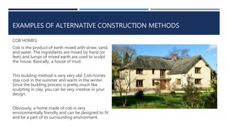 EXAMPLES OF ALTERNATIVE CONSTRUCTION METHODS
COB HOMES:
Cob is the product of earth mixed with straw, sand,
and water. The ingredients are mixed by hand (or
feet) and lumps of mixed earth are used to sculpt
the house. Basically, a house of mud.
This building method is very very old. Cob homes
stay cool in the summer and warm in the winter.
Since the building process is pretty much like
sculpting in clay, you can be very creative in your
design.
Obviously, a home made of cob is very
environmentally friendly and can be designed to fit
and be a part of its surrounding environment.
 