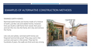 EXAMPLES OF ALTERNATIVE CONSTRUCTION METHODS
RAMMED EARTH HOMES:
Rammed earth homes are homes made of a mixture
of earth, just like cob and adobe homes, however,
here you build a wall frame from wood, then pour
and ram the mix into the frame, let it dry and remove
the frame.
Like cob and adobe, rammed earth homes are
fireproof and termite proof. They stay cool in the
summer and warm in the winter. They last for
hundreds of years, the walls are thick and very strong.
 