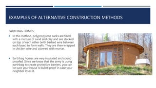 EXAMPLES OF ALTERNATIVE CONSTRUCTION METHODS
EARTHBAG HOMES:
 In this method, polypropylene sacks are filled
with a mixture of sand and clay and are stacked
on top of each other (with barbed wire between
each layer) to form walls. They are then wrapped
in chicken wire and covered with mortar.
 Earthbag homes are very insulated and sound
proofed. Since we know that the army is using
earthbag to create protective barriers, you can
be sure your house is bullet-proof in case your
neighbor loses it.
 