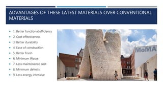 ADVANTAGES OF THESE LATEST MATERIALS OVER CONVENTIONAL
MATERIALS
 1. Better functional efficiency
 2. Cost effectiveness
 3. Better durability
 4. Ease of construction
 5. Better finish
 6. Minimum Waste
 7. Less maintenance cost
 8. Minimum defects
 9. Less energy intensive
 