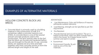 EXAMPLES OF ALTERNATIVE MATERIALS
HOLLOW CONCRETE BLOCK (AS
BRICK)
 Concrete block is primarily used as a building
material in the construction of wall. It is
sometimes called a concrete masonry unit
(CMU). A concrete block is one of the several
precast concrete products used in the
construction. The term precast refer to the fact
that the block are formed and hardened before
they are brought to the job site. In use, concrete
blocks are stacked one at a time and held
together with fresh concrete mortar to form the
desired length and height of the wall.
ADVANTAGES
 Low Maintenance, Color and brilliance of masonry
withstands outdoor elements.
 Load Bearing, strength can be specified as per the
requirement.
 Fire Resistant
 Provide thermal and sound insulation: The air in
hollow of the block, does not allow outside heat or
cold in the house. So it keeps house cool in
summer and warm in winter.
 Economical.
 Environment Friendly, fly ash
used as one of the raw
materials.
 