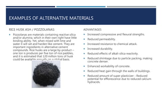 EXAMPLES OF ALTERNATIVE MATERIALS
RICE HUSK ASH / POZZOLANAS:
 Pozzolanas are materials containing reactive silica
and/or alumina, which in their own right have little
binding ability. Yet, when mixed with lime and
water it will set and harden like cement. They are
important ingredients in alternative cement
compounds. Rice husks are a large by-product –
one ton is produces per five ton of rice paddies,
and it is estimated that 120 million tons of husk
could be available annually on a global basis.
ADVANTAGES
 Increased compressive and flexural strengths.
 Reduced permeability.
 Increased resistance to chemical attack.
 Increased durability.
 Reduced effects of alkali-silica reactivity.
 Reduced shrinkage due to particle packing, making
concrete denser.
 Enhanced workability of concrete.
 Reduced heat gain through the walls of buildings.
 Reduced amount of super plasticizer - Reduced
potential for efflorescence due to reduced calcium
hydracids.
 