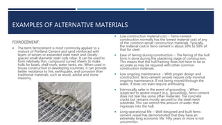 EXAMPLES OF ALTERNATIVE MATERIALS
FERROCEMENT:
 The term ferrocement is most commonly applied to a
mixture of Portland Cement and sand reinforced with
layers of woven or expanded steel mesh and closely-
spaced small-diameter steel rods rebar. It can be used to
form relatively thin, compound curved sheets to make
hulls for boats, shell roofs, water tanks, etc. When used in
house construction in developing countries, it can provide
better resistance to fire, earthquake, and corrosion than
traditional materials, such as wood, adobe and stone
masonry.
 Low construction material cost -: Ferro-cement
construction normally has the lowest material cost of any
of the common vessel construction materials. Typically,
the material cost in ferro-cement is about 30% to 50% of
that for steel.
 Ease of fairing during construction -: The fairing of the hull
form is done during the plastering stage of construction.
This means that the hull framing does not have to be as
accurate as may be required with other common
construction materials.
 Low ongoing maintenance -: With proper design and
construction, ferro-cement vessels require only minimal
ongoing maintenance. If not being moved through the
water, it does not even require antifouling.
 Intrinsically safer in the event of grounding -: When
subjected to severe impact (e.g., grounding), ferro-cement
does not tear like some other materials. The concrete
cracks but remains mostly secured to the steel mesh
substrata. This can restrict the amount of water that
ingresses into the hull.
 Long operational life -: Well designed and built ferro-
cement vessel has demonstrated that they have an
extremely long economic life. Fifty years or more is not
uncommon.
 