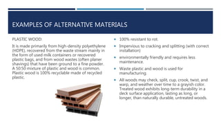 EXAMPLES OF ALTERNATIVE MATERIALS
PLASTIC WOOD:
It is made primarily from high-density polyethylene
(HDPE), recovered from the waste stream mainly in
the form of used milk containers or recovered
plastic bags, and from wood wastes (often planer
shavings) that have been ground to a fine powder.
A 50:50 mixture of plastic and wood is common.
Plastic wood is 100% recyclable made of recycled
plastic.
 100% resistant to rot.
 Impervious to cracking and splitting (with correct
installation)
 environmentally friendly and requires less
maintenance.
 Waste plastic and wood is used for
manufacturing.
 All woods may check, split, cup, crook, twist, and
warp, and weather over time to a grayish color.
Treated wood exhibits long-term durability in a
deck surface application, lasting as long, or
longer, than naturally durable, untreated woods.
 