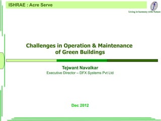 Living in harmony with Nature
Challenges in Operation & Maintenance
of Green Buildings
Dec 2012
ISHRAE : Acre Serve
Tejwant Navalkar
Executive Director – DFX Systems Pvt Ltd
 