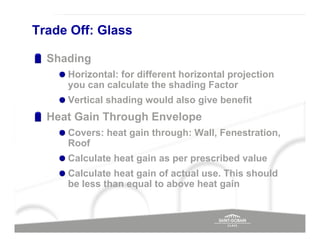 Trade Off: Glass

  Shading
     Horizontal: for different horizontal projection
     you can calculate the shading Factor
     Vertical shading would also give benefit
  Heat Gain Through Envelope
     Covers: heat gain through: Wall, Fenestration,
     Roof
     Calculate heat gain as per prescribed value
     Calculate heat gain of actual use. This should
     be less than equal to above heat gain
 