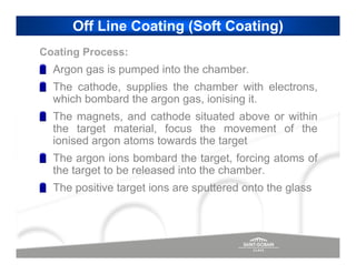 Off Line Coating (Soft Coating)
Coating Process:
  Argon gas is pumped into the chamber.
  The cathode, supplies the chamber with electrons,
  which bombard the argon gas, ionising it.
  The magnets, and cathode situated above or within
  the target material, focus the movement of the
  ionised argon atoms towards the target
  The argon ions bombard the target, forcing atoms of
  the target to be released into the chamber.
  The positive target ions are sputtered onto the glass
 
