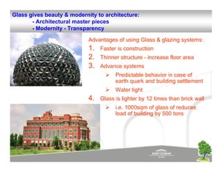 Glass gives beauty & modernity to architecture:
       - Architectural master pieces
       - Modernity - Transparency

                            Advantages of using Glass & glazing systems:
                            1.   Faster is construction
                            2.   Thinner structure - increase floor area
                            3.   Advance systems
                                       Predictable behavior in case of
                                       earth quark and building settlement
                                       Water tight
                            4.   Glass is lighter by 12 times than brick wall
                                       i.e. 1000sqm of glass of reduces
                                       load of building by 500 tons
 