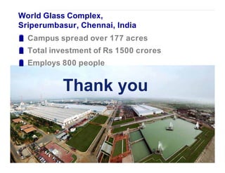 World Glass Complex,
Sriperumbasur, Chennai, India
  Campus spread over 177 acres
  Total investment of Rs 1500 crores
  Employs 800 people


           Thank you
 