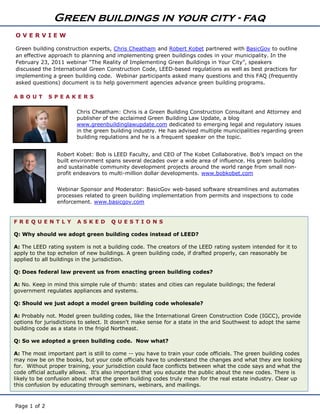 Green buildings in your city - faq
OVERVIEW

Green building construction experts, Chris Cheatham and Robert Kobet partnered with BasicGov to outline
an effective approach to planning and implementing green buildings codes in your municipality. In the
February 23, 2011 webinar “The Reality of Implementing Green Buildings in Your City”, speakers
discussed the International Green Construction Code, LEED-based regulations as well as best practices for
implementing a green building code. Webinar participants asked many questions and this FAQ (frequently
asked questions) document is to help government agencies advance green building programs.

ABO UT        SPE AK E RS

                        Chris Cheatham: Chris is a Green Building Construction Consultant and Attorney and
                        publisher of the acclaimed Green Building Law Update, a blog
                        www.greenbuildinglawupdate.com dedicated to emerging legal and regulatory issues
                        in the green building industry. He has advised multiple municipalities regarding green
                        building regulations and he is a frequent speaker on the topic.


                Robert Kobet: Bob is LEED Faculty, and CEO of The Kobet Collaborative. Bob’s impact on the
                built environment spans several decades over a wide area of influence. His green building
                and sustainable community development projects around the world range from small non-
                profit endeavors to multi-million dollar developments. www.bobkobet.com


                Webinar Sponsor and Moderator: BasicGov web-based software streamlines and automates
                processes related to green building implementation from permits and inspections to code
                enforcement. www.basicgov.com


FRE Q UE N T L Y        ASKE D       Q UE ST I O N S

Q: Why should we adopt green building codes instead of LEED?

A: The LEED rating system is not a building code. The creators of the LEED rating system intended for it to
apply to the top echelon of new buildings. A green building code, if drafted properly, can reasonably be
applied to all buildings in the jurisdiction.

Q: Does federal law prevent us from enacting green building codes?

A: No. Keep in mind this simple rule of thumb: states and cities can regulate buildings; the federal
government regulates appliances and systems.

Q: Should we just adopt a model green building code wholesale?

A: Probably not. Model green building codes, like the International Green Construction Code (IGCC), provide
options for jurisdictions to select. It doesn't make sense for a state in the arid Southwest to adopt the same
building code as a state in the frigid Northeast.

Q: So we adopted a green building code. Now what?

A: The most important part is still to come -- you have to train your code officials. The green building codes
may now be on the books, but your code officials have to understand the changes and what they are looking
for. Without proper training, your jurisdiction could face conflicts between what the code says and what the
code official actually allows. It's also important that you educate the public about the new codes. There is
likely to be confusion about what the green building codes truly mean for the real estate industry. Clear up
this confusion by educating through seminars, webinars, and mailings.



Page 1 of 2
 