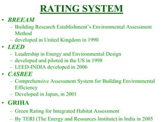 RATING SYSTEM
• BREEAM
– Building Research Establishment’s Environmental Assessment
Method
– developed in United Kingdom in 1990
• LEED
– Leadership in Energy and Environmental Design
– developed and piloted in the US in 1998
– LEED-INDIA developed in 2006
• CASBEE
– Comprehensive Assessment System for Building Environmental
Efficiency
– Developed in Japan, in 2001
• GRIHA
– Green Rating for Integrated Habitat Assessment
– By TERI (The Energy and Resources Institute) in India in 2005
 
