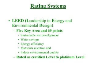 Rating Systems
• LEED (Leadership in Energy and
Environmental Design)
– Five Key Area and 69 points
• Sustainable site development
• Water savings
• Energy efficiency
• Materials selection and
• Indoor environmental quality
– Rated as certified Level to platinum Level
 