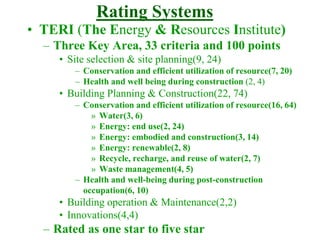 Rating Systems
• TERI (The Energy & Resources Institute)
– Three Key Area, 33 criteria and 100 points
• Site selection & site planning(9, 24)
– Conservation and efficient utilization of resource(7, 20)
– Health and well being during construction (2, 4)
• Building Planning & Construction(22, 74)
– Conservation and efficient utilization of resource(16, 64)
» Water(3, 6)
» Energy: end use(2, 24)
» Energy: embodied and construction(3, 14)
» Energy: renewable(2, 8)
» Recycle, recharge, and reuse of water(2, 7)
» Waste management(4, 5)
– Health and well-being during post-construction
occupation(6, 10)
• Building operation & Maintenance(2,2)
• Innovations(4,4)
– Rated as one star to five star
 