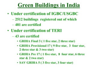 Green Buildings in India
• Under certification of IGBC/USGBC
– 2512 buildings registered out of which
– 481 are certified
• Under certification of TERI
– 43 are certified
• GRIHA Final 3 ( 1 five star, 2 three star)
• GRIHA Provisional 17 ( 9 five star, 3 four star,
2 three star & 3 two star)
• GRIHA Pre 17 ( 1 five star, 8 four star, 6 three
star & 2 two star)
• SAV GRIHA 5 ( 3 five star, 3 four star)
 