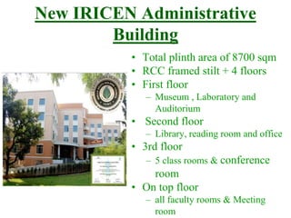 New IRICEN Administrative
Building
• Total plinth area of 8700 sqm
• RCC framed stilt + 4 floors
• First floor
– Museum , Laboratory and
Auditorium
• Second floor
– Library, reading room and office
• 3rd floor
– 5 class rooms & conference
room
• On top floor
– all faculty rooms & Meeting
room
 