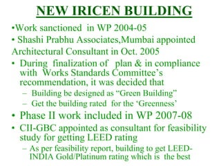 NEW IRICEN BUILDING
•Work sanctioned in WP 2004-05
• Shashi Prabhu Associates,Mumbai appointed
Architectural Consultant in Oct. 2005
• During finalization of plan & in compliance
with Works Standards Committee’s
recommendation, it was decided that
– Building be designed as “Green Building”
– Get the building rated for the ‘Greenness’
• Phase II work included in WP 2007-08
• CII-GBC appointed as consultant for feasibility
study for getting LEED rating
– As per feasibility report, building to get LEED-
INDIA Gold/Platinum rating which is the best
 