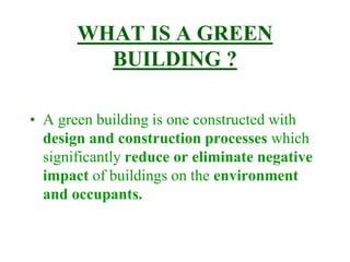 WHAT IS A GREEN
BUILDING ?
• A green building is one constructed with
design and construction processes which
significantly reduce or eliminate negative
impact of buildings on the environment
and occupants.
 