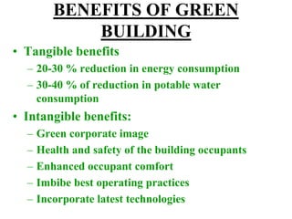 BENEFITS OF GREEN
BUILDING
• Tangible benefits
– 20-30 % reduction in energy consumption
– 30-40 % of reduction in potable water
consumption
• Intangible benefits:
– Green corporate image
– Health and safety of the building occupants
– Enhanced occupant comfort
– Imbibe best operating practices
– Incorporate latest technologies
 