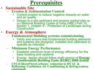 Prerequisites
• Sustainable Site
– Erosion & Sedimentation Control
• Control erosion to reduce negative impacts on water
and air quality
• Design to a site sediment and erosion control plan as
per National Building Codes of India (NBC) Part 10,
section 1, chapter 4 – Protection of Landscape during
Construction
• Energy & Atmosphere
– Fundamental Building systems commissioning
• Verify and ensure that fundamental building elements
and systems are designed, installed and calibrated to
operate as intended
– Minimum Energy Performance
• Establish minimum level of energy efficiency for the
base building and systems
• Energy design should follow draft version of Energy
Conservation Building Code (ECBC) 2006 (India)
– CFC(ChloroFloroCarbons) reduction in HVAC &
R(Heating Ventilation Air Conditioning & Refrigeration)
 