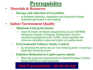 Prerequisites
• Materials & Resources
– Storage and collection of recyclables
• to facilitate collection, separation and disposal of waste
materials generated in the building
• Indoor Environment Quality
– Minimum IAQ performance
• meet minimum ventilation requirements as per ASHRAE
(American Society of Heating, Refrigeration and Air-
conditioning Engineers) 62.1-2004, which specifies the
minimum ventilation rates and indoor air quality levels
– Environmental Tobacco Smoke Control
• by declaring the entire site as “non-smoking zone” or having a
dedicated smoking rooms
– Emission Reduction in Captive power plants
• Meet the minimum requirements of Central Pollution Control
Board (CPCB) or local standards
Total 8 prerequisites - All can be met
 