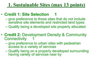 1. Sustainable Sites (max 13 points)
• Credit 1: Site Selection 1
– give preference to those sites that do not include
sensitive site elements and restricted land types
– Qualify being a developed site properly allocated
• Credit 2: Development Density & Community
Connectivity 1
– give preference to urban sites with pedestrian
access to a variety of services
– Qualify being on a properly developed surrounding
having variety of services near by
 