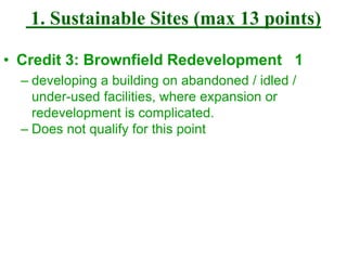 1. Sustainable Sites (max 13 points)
• Credit 3: Brownfield Redevelopment 1
– developing a building on abandoned / idled /
under-used facilities, where expansion or
redevelopment is complicated.
– Does not qualify for this point
 