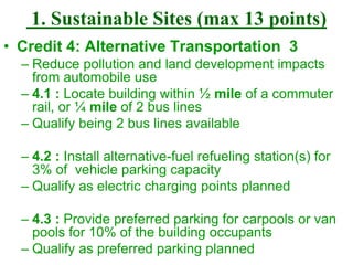 1. Sustainable Sites (max 13 points)
• Credit 4: Alternative Transportation 3
– Reduce pollution and land development impacts
from automobile use
– 4.1 : Locate building within ½ mile of a commuter
rail, or ¼ mile of 2 bus lines
– Qualify being 2 bus lines available
– 4.2 : Install alternative-fuel refueling station(s) for
3% of vehicle parking capacity
– Qualify as electric charging points planned
– 4.3 : Provide preferred parking for carpools or van
pools for 10% of the building occupants
– Qualify as preferred parking planned
 