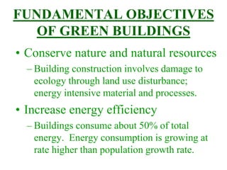 FUNDAMENTAL OBJECTIVES
OF GREEN BUILDINGS
• Conserve nature and natural resources
– Building construction involves damage to
ecology through land use disturbance;
energy intensive material and processes.
• Increase energy efficiency
– Buildings consume about 50% of total
energy. Energy consumption is growing at
rate higher than population growth rate.
 