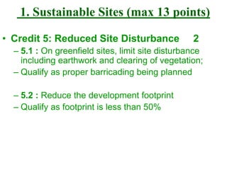 1. Sustainable Sites (max 13 points)
• Credit 5: Reduced Site Disturbance 2
– 5.1 : On greenfield sites, limit site disturbance
including earthwork and clearing of vegetation;
– Qualify as proper barricading being planned
– 5.2 : Reduce the development footprint
– Qualify as footprint is less than 50%
 