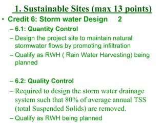 1. Sustainable Sites (max 13 points)
• Credit 6: Storm water Design 2
– 6.1: Quantity Control
– Design the project site to maintain natural
stormwater flows by promoting infiltration
– Qualify as RWH ( Rain Water Harvesting) being
planned
– 6.2: Quality Control
– Required to design the storm water drainage
system such that 80% of average annual TSS
(total Suspended Solids) are removed.
– Qualify as RWH being planned
 