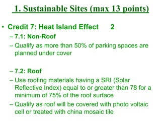1. Sustainable Sites (max 13 points)
• Credit 7: Heat Island Effect 2
– 7.1: Non-Roof
– Qualify as more than 50% of parking spaces are
planned under cover
– 7.2: Roof
– Use roofing materials having a SRI (Solar
Reflective Index) equal to or greater than 78 for a
minimum of 75% of the roof surface
– Qualify as roof will be covered with photo voltaic
cell or treated with china mosaic tile
 