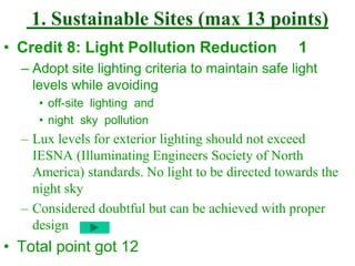 1. Sustainable Sites (max 13 points)
• Credit 8: Light Pollution Reduction 1
– Adopt site lighting criteria to maintain safe light
levels while avoiding
• off-site lighting and
• night sky pollution
– Lux levels for exterior lighting should not exceed
IESNA (Illuminating Engineers Society of North
America) standards. No light to be directed towards the
night sky
– Considered doubtful but can be achieved with proper
design
• Total point got 12
 