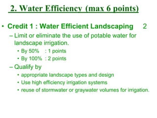 2. Water Efficiency (max 6 points)
• Credit 1 : Water Efficient Landscaping 2
– Limit or eliminate the use of potable water for
landscape irrigation.
• By 50% : 1 points
• By 100% : 2 points
– Qualify by
• appropriate landscape types and design
• Use high efficiency irrigation systems
• reuse of stormwater or graywater volumes for irrigation.
 
