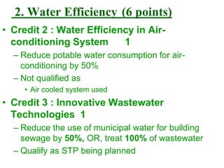2. Water Efficiency (6 points)
• Credit 2 : Water Efficiency in Air-
conditioning System 1
– Reduce potable water consumption for air-
conditioning by 50%
– Not qualified as
• Air cooled system used
• Credit 3 : Innovative Wastewater
Technologies 1
– Reduce the use of municipal water for building
sewage by 50%, OR, treat 100% of wastewater
– Qualify as STP being planned
 