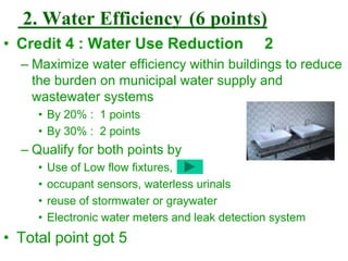 2. Water Efficiency (6 points)
• Credit 4 : Water Use Reduction 2
– Maximize water efficiency within buildings to reduce
the burden on municipal water supply and
wastewater systems
• By 20% : 1 points
• By 30% : 2 points
– Qualify for both points by
• Use of Low flow fixtures,
• occupant sensors, waterless urinals
• reuse of stormwater or graywater
• Electronic water meters and leak detection system
• Total point got 5
 