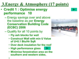 3.Energy & Atmosphere (17 points)
• Credit 1 : Optimise energy
performance 10
– Energy savings over and above
the baseline as per Energy
Conservation Building Code
(ECBC) 2006
– Qualify for all 10 points by
• Fly ash blocks for wall
• Construct Wall with min U Value
of U=0.1 Btu/Hr Sqft
• Over deck insulation for the roof
• High performance glass
• Minimise fenestration area on the
southern and western sides.
•
 